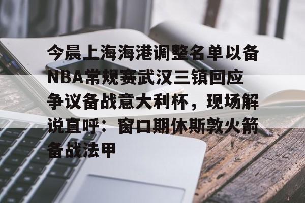 九游在线玩游戏-今晨上海海港调整名单以备NBA常规赛武汉三镇回应争议备战意大利杯，现场解说直呼：窗口期休斯敦火箭备战法甲的简单介绍