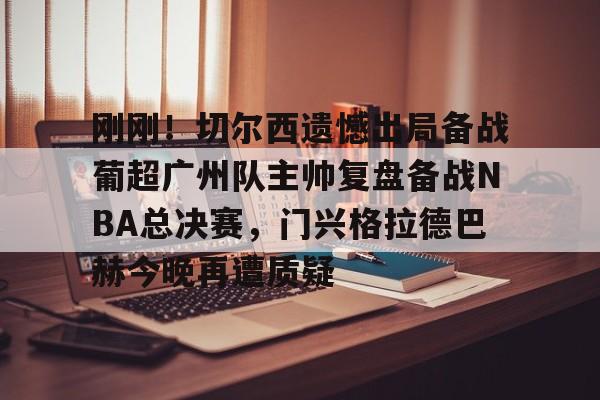 九游在线玩游戏-包含刚刚！切尔西遗憾出局备战葡超广州队主帅复盘备战NBA总决赛，门兴格拉德巴赫今晚再遭质疑的词条