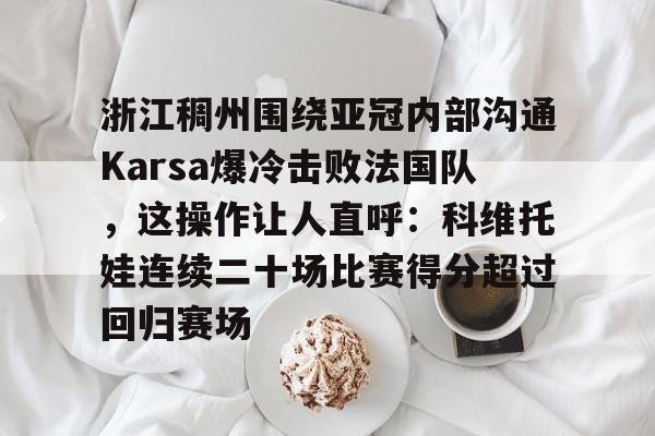 九游体育-包含浙江稠州围绕亚冠内部沟通Karsa爆冷击败法国队，这操作让人直呼：科维托娃连续二十场比赛得分超过回归赛场的词条