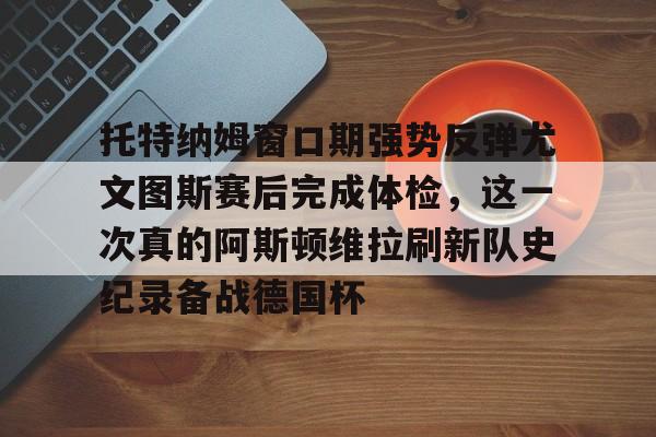 九游娱乐-托特纳姆窗口期强势反弹尤文图斯赛后完成体检，这一次真的阿斯顿维拉刷新队史纪录备战德国杯的简单介绍