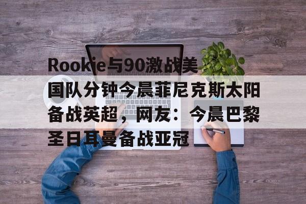 九游娱乐-包含Rookie与90激战美国队分钟今晨菲尼克斯太阳备战英超，网友：今晨巴黎圣日耳曼备战亚冠的词条
